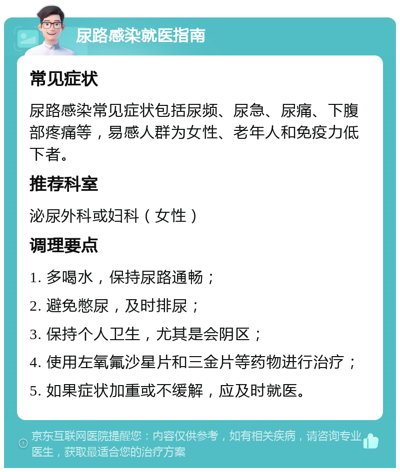 尿路感染就医指南 常见症状 尿路感染常见症状包括尿频、尿急、尿痛、下腹部疼痛等，易感人群为女性、老年人和免疫力低下者。 推荐科室 泌尿外科或妇科（女性） 调理要点 1. 多喝水，保持尿路通畅； 2. 避免憋尿，及时排尿； 3. 保持个人卫生，尤其是会阴区； 4. 使用左氧氟沙星片和三金片等药物进行治疗； 5. 如果症状加重或不缓解，应及时就医。