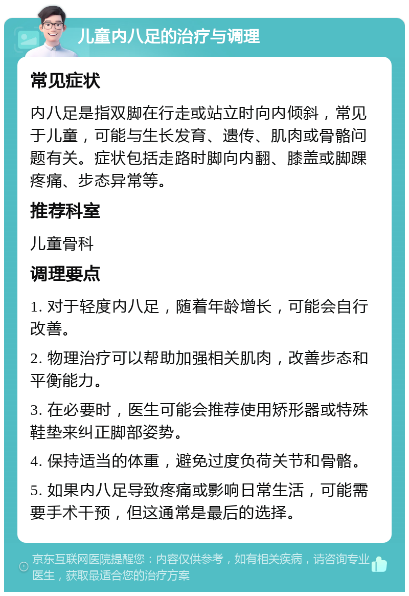 儿童内八足的治疗与调理 常见症状 内八足是指双脚在行走或站立时向内倾斜，常见于儿童，可能与生长发育、遗传、肌肉或骨骼问题有关。症状包括走路时脚向内翻、膝盖或脚踝疼痛、步态异常等。 推荐科室 儿童骨科 调理要点 1. 对于轻度内八足，随着年龄增长，可能会自行改善。 2. 物理治疗可以帮助加强相关肌肉，改善步态和平衡能力。 3. 在必要时，医生可能会推荐使用矫形器或特殊鞋垫来纠正脚部姿势。 4. 保持适当的体重，避免过度负荷关节和骨骼。 5. 如果内八足导致疼痛或影响日常生活，可能需要手术干预，但这通常是最后的选择。