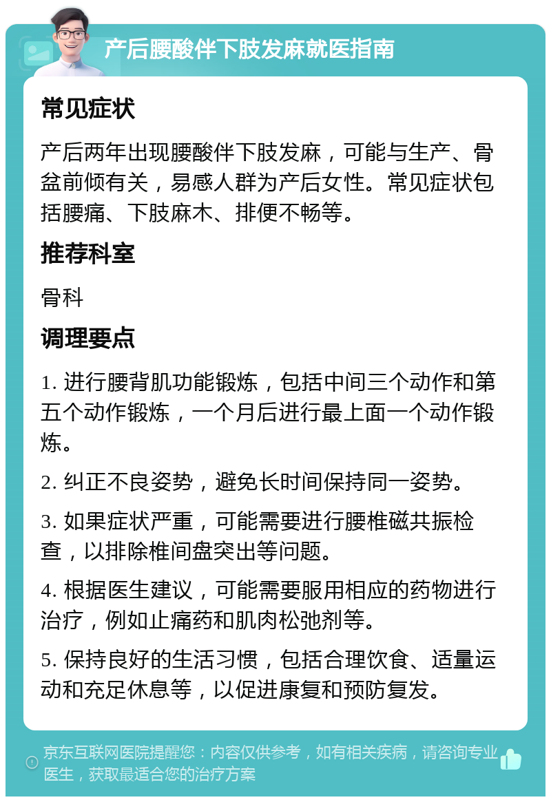 产后腰酸伴下肢发麻就医指南 常见症状 产后两年出现腰酸伴下肢发麻，可能与生产、骨盆前倾有关，易感人群为产后女性。常见症状包括腰痛、下肢麻木、排便不畅等。 推荐科室 骨科 调理要点 1. 进行腰背肌功能锻炼，包括中间三个动作和第五个动作锻炼，一个月后进行最上面一个动作锻炼。 2. 纠正不良姿势，避免长时间保持同一姿势。 3. 如果症状严重，可能需要进行腰椎磁共振检查，以排除椎间盘突出等问题。 4. 根据医生建议，可能需要服用相应的药物进行治疗，例如止痛药和肌肉松弛剂等。 5. 保持良好的生活习惯，包括合理饮食、适量运动和充足休息等，以促进康复和预防复发。