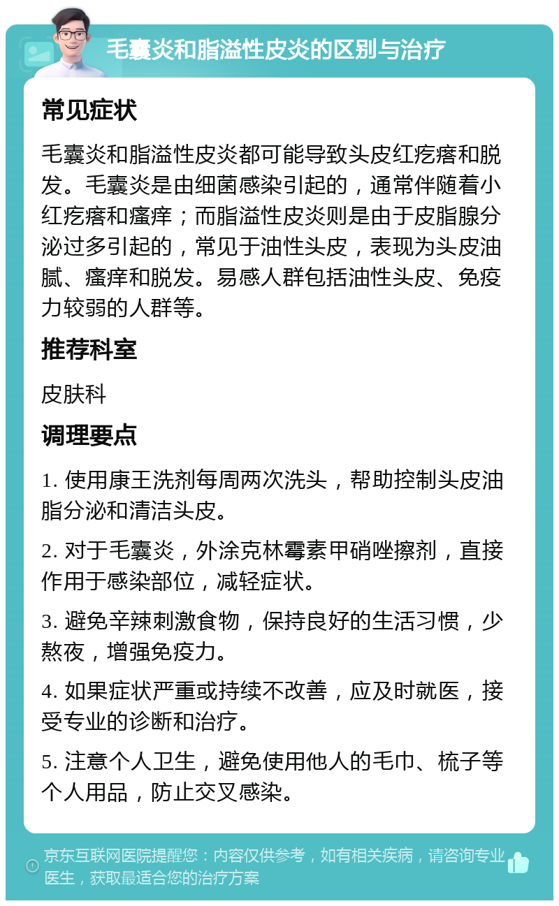 毛囊炎和脂溢性皮炎的区别与治疗 常见症状 毛囊炎和脂溢性皮炎都可能导致头皮红疙瘩和脱发。毛囊炎是由细菌感染引起的，通常伴随着小红疙瘩和瘙痒；而脂溢性皮炎则是由于皮脂腺分泌过多引起的，常见于油性头皮，表现为头皮油腻、瘙痒和脱发。易感人群包括油性头皮、免疫力较弱的人群等。 推荐科室 皮肤科 调理要点 1. 使用康王洗剂每周两次洗头，帮助控制头皮油脂分泌和清洁头皮。 2. 对于毛囊炎，外涂克林霉素甲硝唑擦剂，直接作用于感染部位，减轻症状。 3. 避免辛辣刺激食物，保持良好的生活习惯，少熬夜，增强免疫力。 4. 如果症状严重或持续不改善，应及时就医，接受专业的诊断和治疗。 5. 注意个人卫生，避免使用他人的毛巾、梳子等个人用品，防止交叉感染。