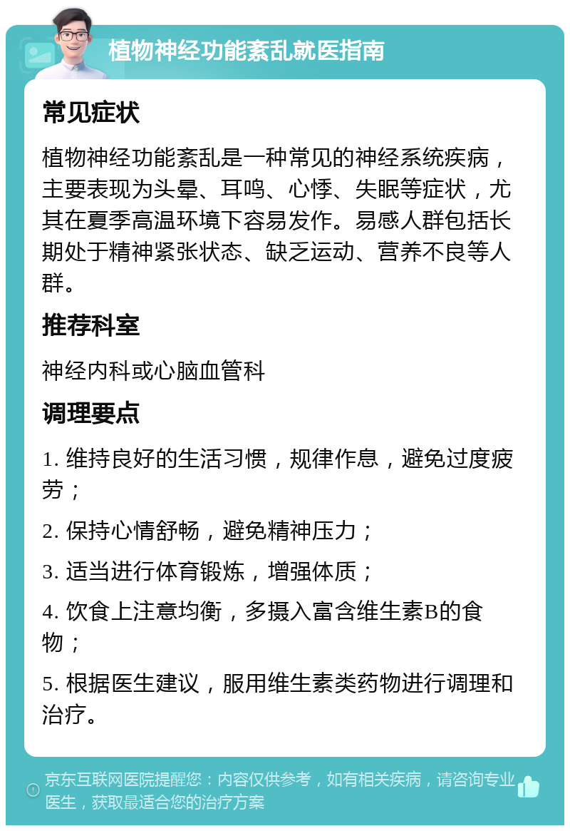 植物神经功能紊乱就医指南 常见症状 植物神经功能紊乱是一种常见的神经系统疾病，主要表现为头晕、耳鸣、心悸、失眠等症状，尤其在夏季高温环境下容易发作。易感人群包括长期处于精神紧张状态、缺乏运动、营养不良等人群。 推荐科室 神经内科或心脑血管科 调理要点 1. 维持良好的生活习惯，规律作息，避免过度疲劳； 2. 保持心情舒畅，避免精神压力； 3. 适当进行体育锻炼，增强体质； 4. 饮食上注意均衡，多摄入富含维生素B的食物； 5. 根据医生建议，服用维生素类药物进行调理和治疗。