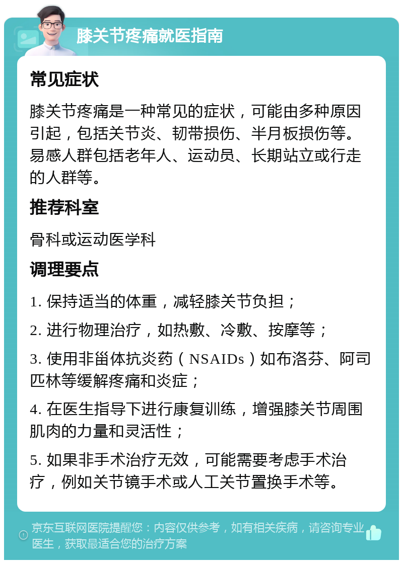 膝关节疼痛就医指南 常见症状 膝关节疼痛是一种常见的症状，可能由多种原因引起，包括关节炎、韧带损伤、半月板损伤等。易感人群包括老年人、运动员、长期站立或行走的人群等。 推荐科室 骨科或运动医学科 调理要点 1. 保持适当的体重，减轻膝关节负担； 2. 进行物理治疗，如热敷、冷敷、按摩等； 3. 使用非甾体抗炎药（NSAIDs）如布洛芬、阿司匹林等缓解疼痛和炎症； 4. 在医生指导下进行康复训练，增强膝关节周围肌肉的力量和灵活性； 5. 如果非手术治疗无效，可能需要考虑手术治疗，例如关节镜手术或人工关节置换手术等。