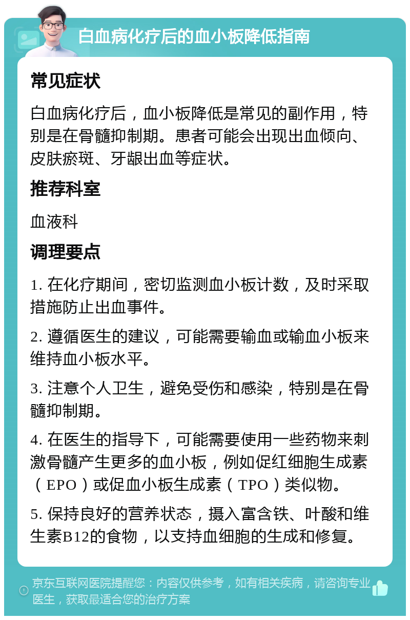 白血病化疗后的血小板降低指南 常见症状 白血病化疗后，血小板降低是常见的副作用，特别是在骨髓抑制期。患者可能会出现出血倾向、皮肤瘀斑、牙龈出血等症状。 推荐科室 血液科 调理要点 1. 在化疗期间，密切监测血小板计数，及时采取措施防止出血事件。 2. 遵循医生的建议，可能需要输血或输血小板来维持血小板水平。 3. 注意个人卫生，避免受伤和感染，特别是在骨髓抑制期。 4. 在医生的指导下，可能需要使用一些药物来刺激骨髓产生更多的血小板，例如促红细胞生成素（EPO）或促血小板生成素（TPO）类似物。 5. 保持良好的营养状态，摄入富含铁、叶酸和维生素B12的食物，以支持血细胞的生成和修复。