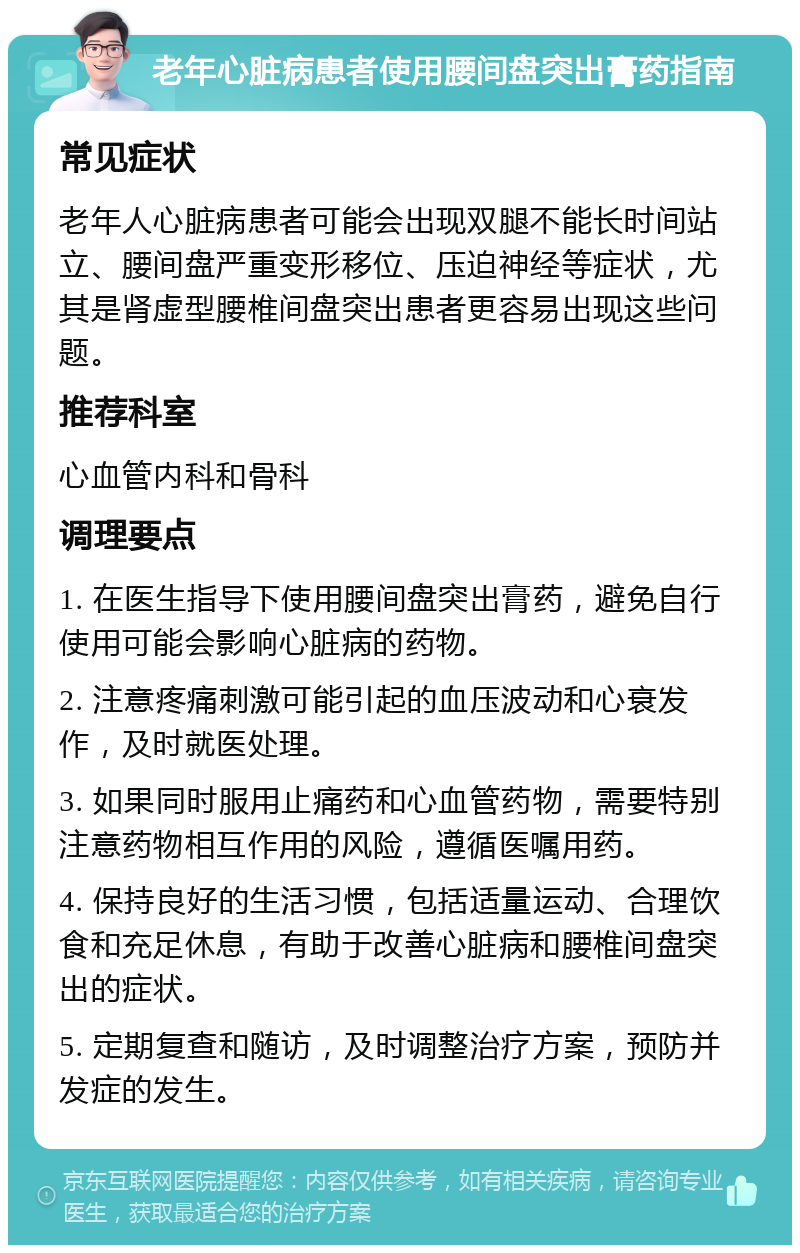 老年心脏病患者使用腰间盘突出膏药指南 常见症状 老年人心脏病患者可能会出现双腿不能长时间站立、腰间盘严重变形移位、压迫神经等症状，尤其是肾虚型腰椎间盘突出患者更容易出现这些问题。 推荐科室 心血管内科和骨科 调理要点 1. 在医生指导下使用腰间盘突出膏药，避免自行使用可能会影响心脏病的药物。 2. 注意疼痛刺激可能引起的血压波动和心衰发作，及时就医处理。 3. 如果同时服用止痛药和心血管药物，需要特别注意药物相互作用的风险，遵循医嘱用药。 4. 保持良好的生活习惯，包括适量运动、合理饮食和充足休息，有助于改善心脏病和腰椎间盘突出的症状。 5. 定期复查和随访，及时调整治疗方案，预防并发症的发生。