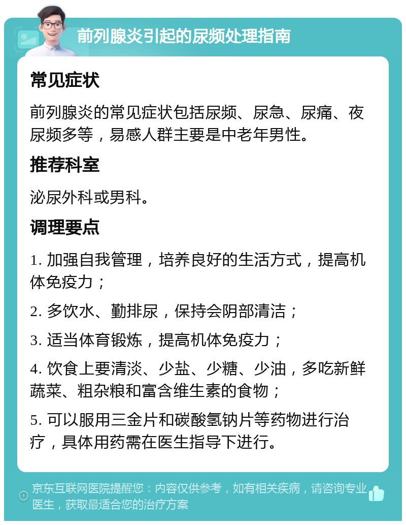 前列腺炎引起的尿频处理指南 常见症状 前列腺炎的常见症状包括尿频、尿急、尿痛、夜尿频多等，易感人群主要是中老年男性。 推荐科室 泌尿外科或男科。 调理要点 1. 加强自我管理，培养良好的生活方式，提高机体免疫力； 2. 多饮水、勤排尿，保持会阴部清洁； 3. 适当体育锻炼，提高机体免疫力； 4. 饮食上要清淡、少盐、少糖、少油，多吃新鲜蔬菜、粗杂粮和富含维生素的食物； 5. 可以服用三金片和碳酸氢钠片等药物进行治疗，具体用药需在医生指导下进行。