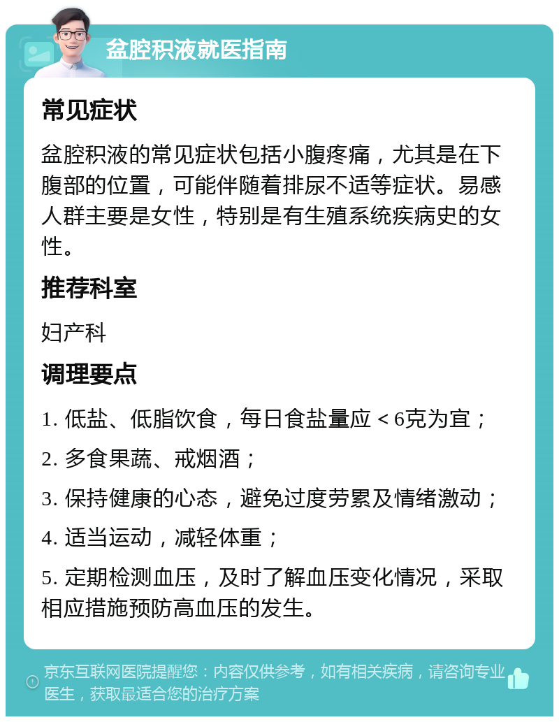 盆腔积液就医指南 常见症状 盆腔积液的常见症状包括小腹疼痛，尤其是在下腹部的位置，可能伴随着排尿不适等症状。易感人群主要是女性，特别是有生殖系统疾病史的女性。 推荐科室 妇产科 调理要点 1. 低盐、低脂饮食，每日食盐量应＜6克为宜； 2. 多食果蔬、戒烟酒； 3. 保持健康的心态，避免过度劳累及情绪激动； 4. 适当运动，减轻体重； 5. 定期检测血压，及时了解血压变化情况，采取相应措施预防高血压的发生。