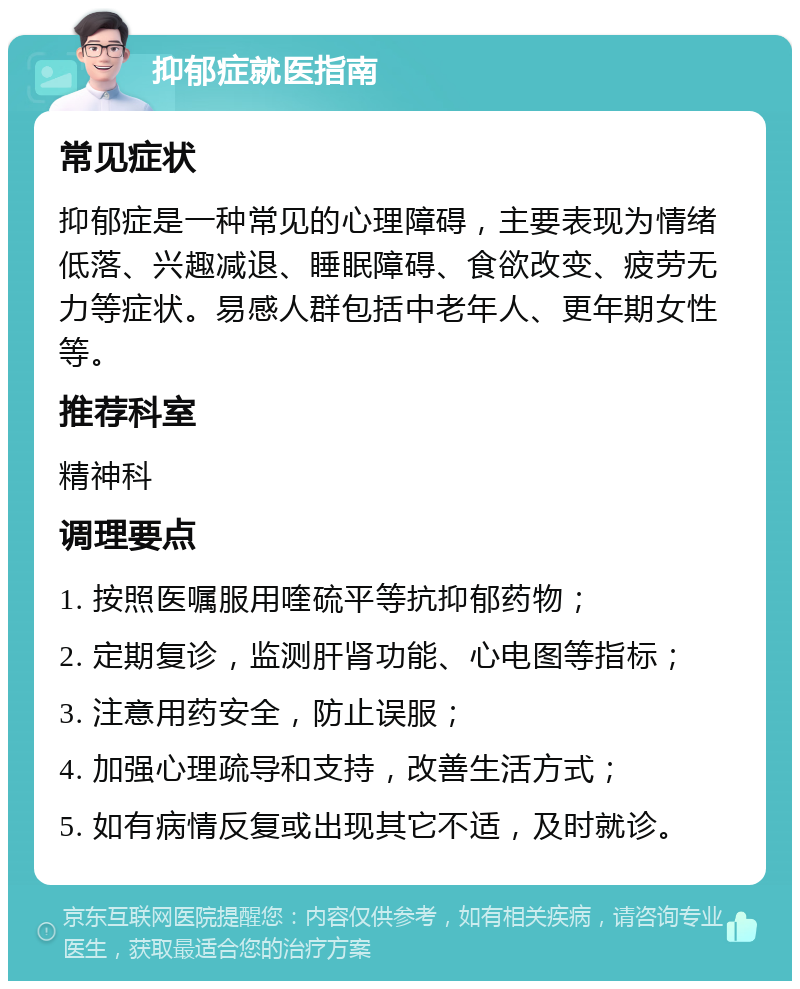 抑郁症就医指南 常见症状 抑郁症是一种常见的心理障碍，主要表现为情绪低落、兴趣减退、睡眠障碍、食欲改变、疲劳无力等症状。易感人群包括中老年人、更年期女性等。 推荐科室 精神科 调理要点 1. 按照医嘱服用喹硫平等抗抑郁药物； 2. 定期复诊，监测肝肾功能、心电图等指标； 3. 注意用药安全，防止误服； 4. 加强心理疏导和支持，改善生活方式； 5. 如有病情反复或出现其它不适，及时就诊。