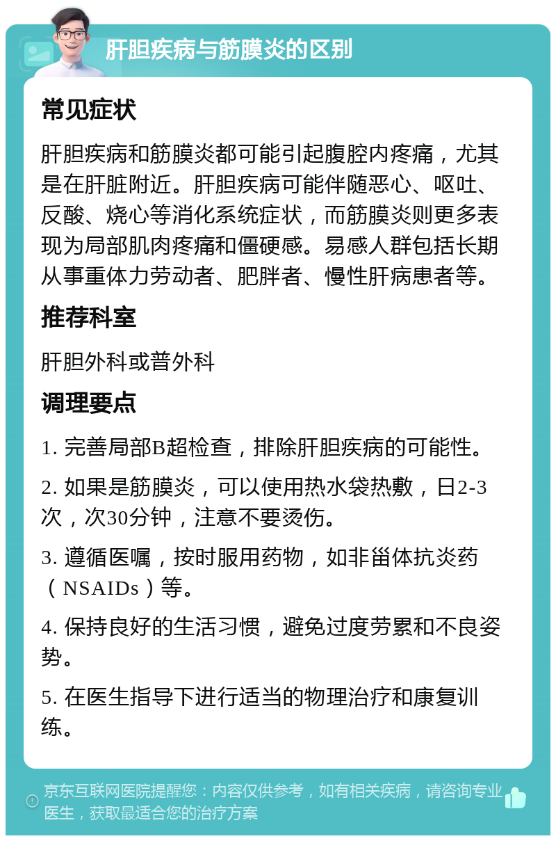 肝胆疾病与筋膜炎的区别 常见症状 肝胆疾病和筋膜炎都可能引起腹腔内疼痛，尤其是在肝脏附近。肝胆疾病可能伴随恶心、呕吐、反酸、烧心等消化系统症状，而筋膜炎则更多表现为局部肌肉疼痛和僵硬感。易感人群包括长期从事重体力劳动者、肥胖者、慢性肝病患者等。 推荐科室 肝胆外科或普外科 调理要点 1. 完善局部B超检查，排除肝胆疾病的可能性。 2. 如果是筋膜炎，可以使用热水袋热敷，日2-3次，次30分钟，注意不要烫伤。 3. 遵循医嘱，按时服用药物，如非甾体抗炎药（NSAIDs）等。 4. 保持良好的生活习惯，避免过度劳累和不良姿势。 5. 在医生指导下进行适当的物理治疗和康复训练。