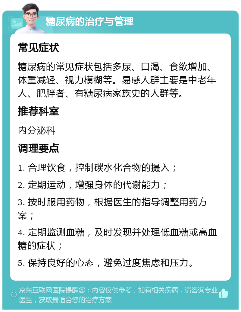 糖尿病的治疗与管理 常见症状 糖尿病的常见症状包括多尿、口渴、食欲增加、体重减轻、视力模糊等。易感人群主要是中老年人、肥胖者、有糖尿病家族史的人群等。 推荐科室 内分泌科 调理要点 1. 合理饮食，控制碳水化合物的摄入； 2. 定期运动，增强身体的代谢能力； 3. 按时服用药物，根据医生的指导调整用药方案； 4. 定期监测血糖，及时发现并处理低血糖或高血糖的症状； 5. 保持良好的心态，避免过度焦虑和压力。