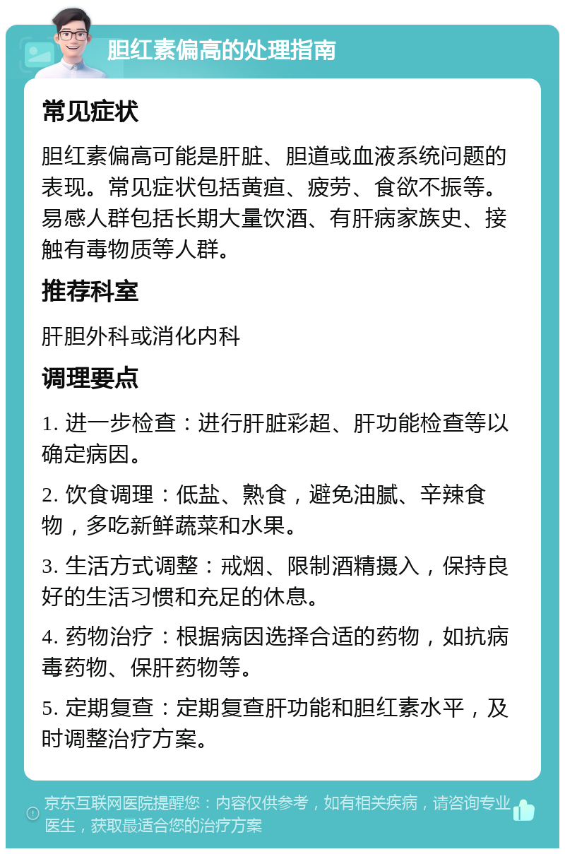 胆红素偏高的处理指南 常见症状 胆红素偏高可能是肝脏、胆道或血液系统问题的表现。常见症状包括黄疸、疲劳、食欲不振等。易感人群包括长期大量饮酒、有肝病家族史、接触有毒物质等人群。 推荐科室 肝胆外科或消化内科 调理要点 1. 进一步检查：进行肝脏彩超、肝功能检查等以确定病因。 2. 饮食调理：低盐、熟食，避免油腻、辛辣食物，多吃新鲜蔬菜和水果。 3. 生活方式调整：戒烟、限制酒精摄入，保持良好的生活习惯和充足的休息。 4. 药物治疗：根据病因选择合适的药物，如抗病毒药物、保肝药物等。 5. 定期复查：定期复查肝功能和胆红素水平，及时调整治疗方案。