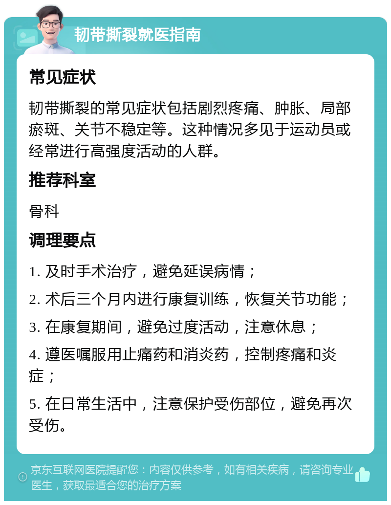 韧带撕裂就医指南 常见症状 韧带撕裂的常见症状包括剧烈疼痛、肿胀、局部瘀斑、关节不稳定等。这种情况多见于运动员或经常进行高强度活动的人群。 推荐科室 骨科 调理要点 1. 及时手术治疗，避免延误病情； 2. 术后三个月内进行康复训练，恢复关节功能； 3. 在康复期间，避免过度活动，注意休息； 4. 遵医嘱服用止痛药和消炎药，控制疼痛和炎症； 5. 在日常生活中，注意保护受伤部位，避免再次受伤。