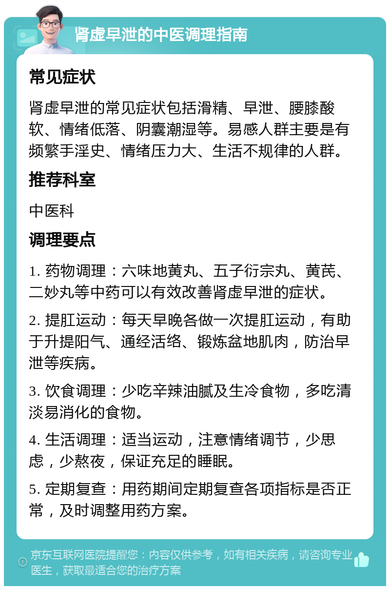 肾虚早泄的中医调理指南 常见症状 肾虚早泄的常见症状包括滑精、早泄、腰膝酸软、情绪低落、阴囊潮湿等。易感人群主要是有频繁手淫史、情绪压力大、生活不规律的人群。 推荐科室 中医科 调理要点 1. 药物调理：六味地黄丸、五子衍宗丸、黄芪、二妙丸等中药可以有效改善肾虚早泄的症状。 2. 提肛运动：每天早晚各做一次提肛运动，有助于升提阳气、通经活络、锻炼盆地肌肉，防治早泄等疾病。 3. 饮食调理：少吃辛辣油腻及生冷食物，多吃清淡易消化的食物。 4. 生活调理：适当运动，注意情绪调节，少思虑，少熬夜，保证充足的睡眠。 5. 定期复查：用药期间定期复查各项指标是否正常，及时调整用药方案。