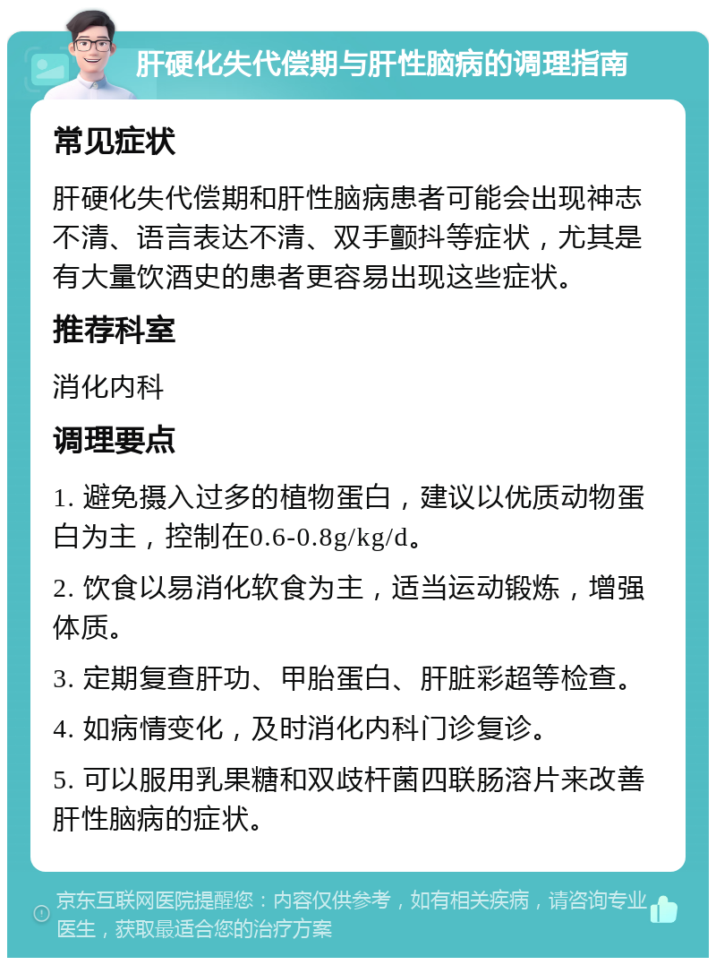 肝硬化失代偿期与肝性脑病的调理指南 常见症状 肝硬化失代偿期和肝性脑病患者可能会出现神志不清、语言表达不清、双手颤抖等症状，尤其是有大量饮酒史的患者更容易出现这些症状。 推荐科室 消化内科 调理要点 1. 避免摄入过多的植物蛋白，建议以优质动物蛋白为主，控制在0.6-0.8g/kg/d。 2. 饮食以易消化软食为主，适当运动锻炼，增强体质。 3. 定期复查肝功、甲胎蛋白、肝脏彩超等检查。 4. 如病情变化，及时消化内科门诊复诊。 5. 可以服用乳果糖和双歧杆菌四联肠溶片来改善肝性脑病的症状。