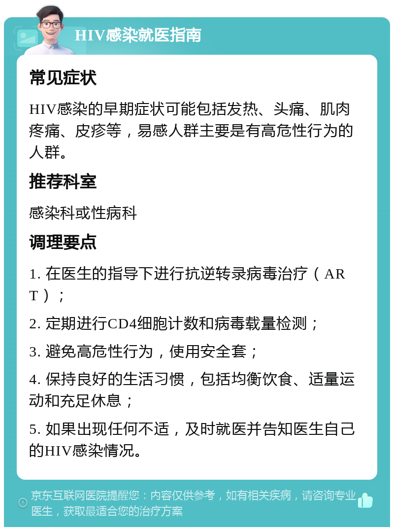 HIV感染就医指南 常见症状 HIV感染的早期症状可能包括发热、头痛、肌肉疼痛、皮疹等，易感人群主要是有高危性行为的人群。 推荐科室 感染科或性病科 调理要点 1. 在医生的指导下进行抗逆转录病毒治疗（ART）； 2. 定期进行CD4细胞计数和病毒载量检测； 3. 避免高危性行为，使用安全套； 4. 保持良好的生活习惯，包括均衡饮食、适量运动和充足休息； 5. 如果出现任何不适，及时就医并告知医生自己的HIV感染情况。