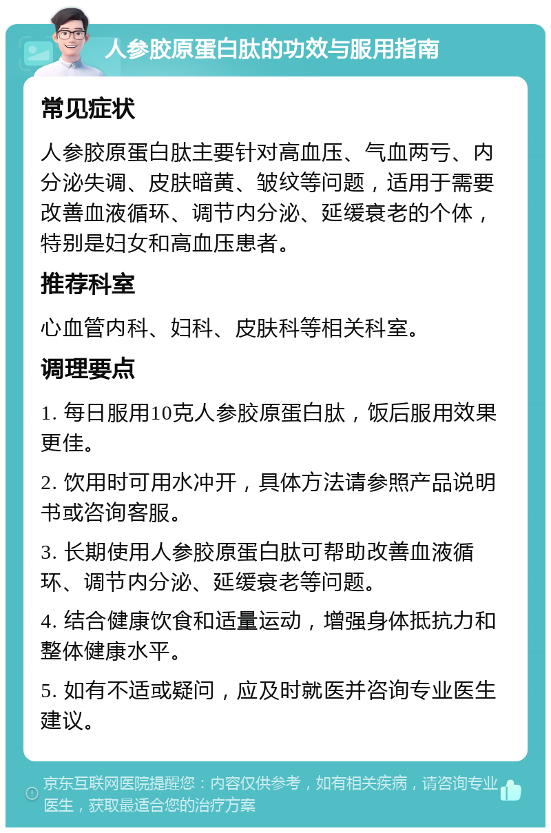 人参胶原蛋白肽的功效与服用指南 常见症状 人参胶原蛋白肽主要针对高血压、气血两亏、内分泌失调、皮肤暗黄、皱纹等问题，适用于需要改善血液循环、调节内分泌、延缓衰老的个体，特别是妇女和高血压患者。 推荐科室 心血管内科、妇科、皮肤科等相关科室。 调理要点 1. 每日服用10克人参胶原蛋白肽，饭后服用效果更佳。 2. 饮用时可用水冲开，具体方法请参照产品说明书或咨询客服。 3. 长期使用人参胶原蛋白肽可帮助改善血液循环、调节内分泌、延缓衰老等问题。 4. 结合健康饮食和适量运动，增强身体抵抗力和整体健康水平。 5. 如有不适或疑问，应及时就医并咨询专业医生建议。