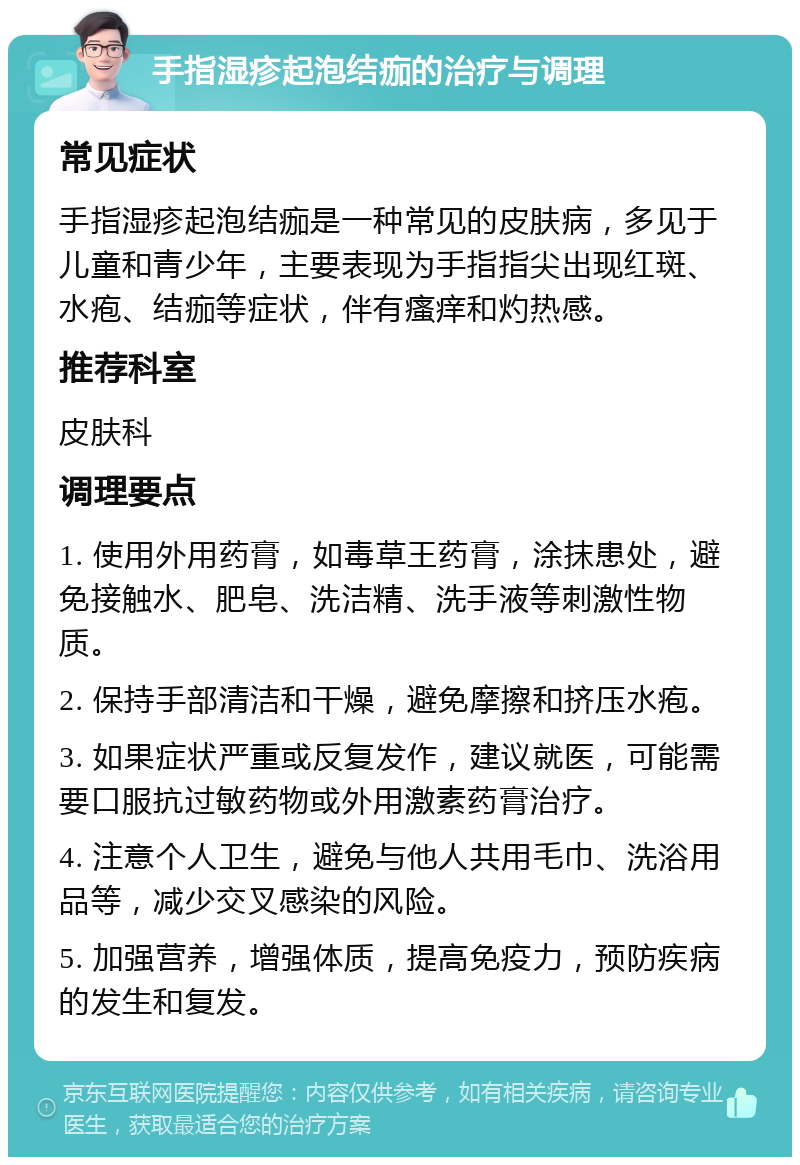 手指湿疹起泡结痂的治疗与调理 常见症状 手指湿疹起泡结痂是一种常见的皮肤病，多见于儿童和青少年，主要表现为手指指尖出现红斑、水疱、结痂等症状，伴有瘙痒和灼热感。 推荐科室 皮肤科 调理要点 1. 使用外用药膏，如毒草王药膏，涂抹患处，避免接触水、肥皂、洗洁精、洗手液等刺激性物质。 2. 保持手部清洁和干燥，避免摩擦和挤压水疱。 3. 如果症状严重或反复发作，建议就医，可能需要口服抗过敏药物或外用激素药膏治疗。 4. 注意个人卫生，避免与他人共用毛巾、洗浴用品等，减少交叉感染的风险。 5. 加强营养，增强体质，提高免疫力，预防疾病的发生和复发。