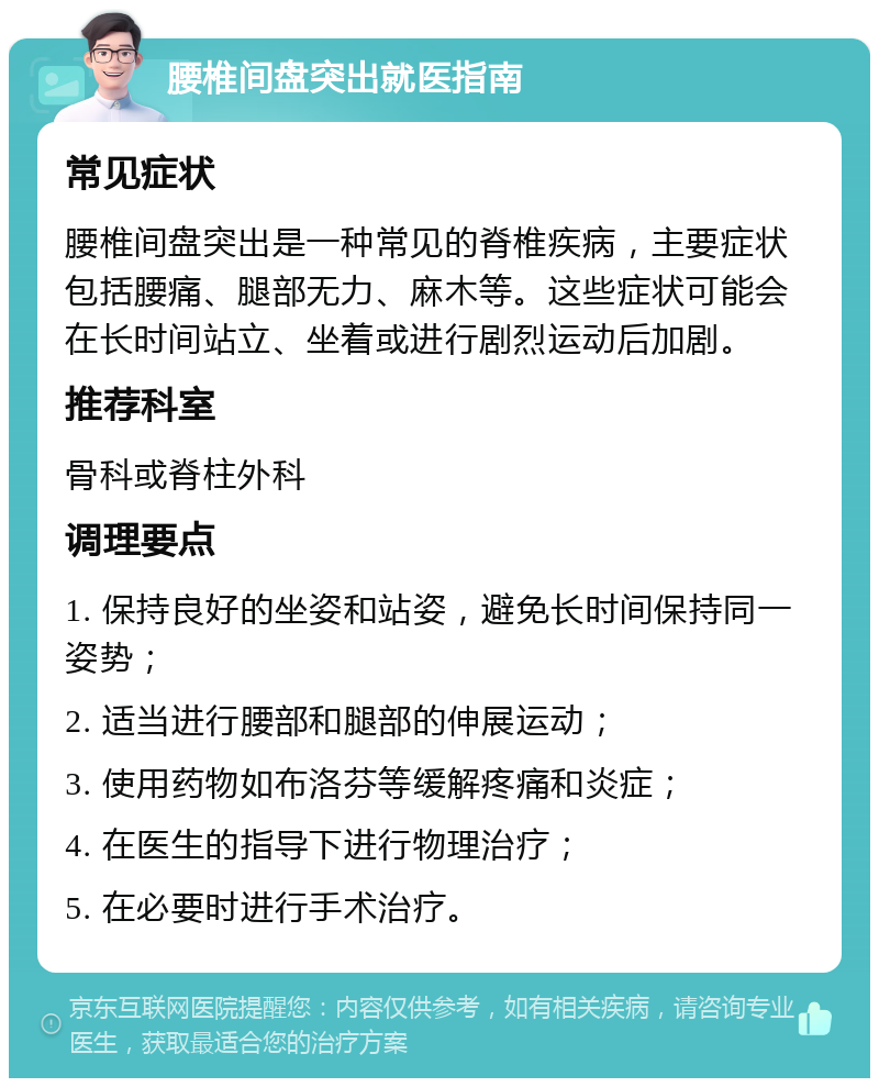 腰椎间盘突出就医指南 常见症状 腰椎间盘突出是一种常见的脊椎疾病，主要症状包括腰痛、腿部无力、麻木等。这些症状可能会在长时间站立、坐着或进行剧烈运动后加剧。 推荐科室 骨科或脊柱外科 调理要点 1. 保持良好的坐姿和站姿，避免长时间保持同一姿势； 2. 适当进行腰部和腿部的伸展运动； 3. 使用药物如布洛芬等缓解疼痛和炎症； 4. 在医生的指导下进行物理治疗； 5. 在必要时进行手术治疗。