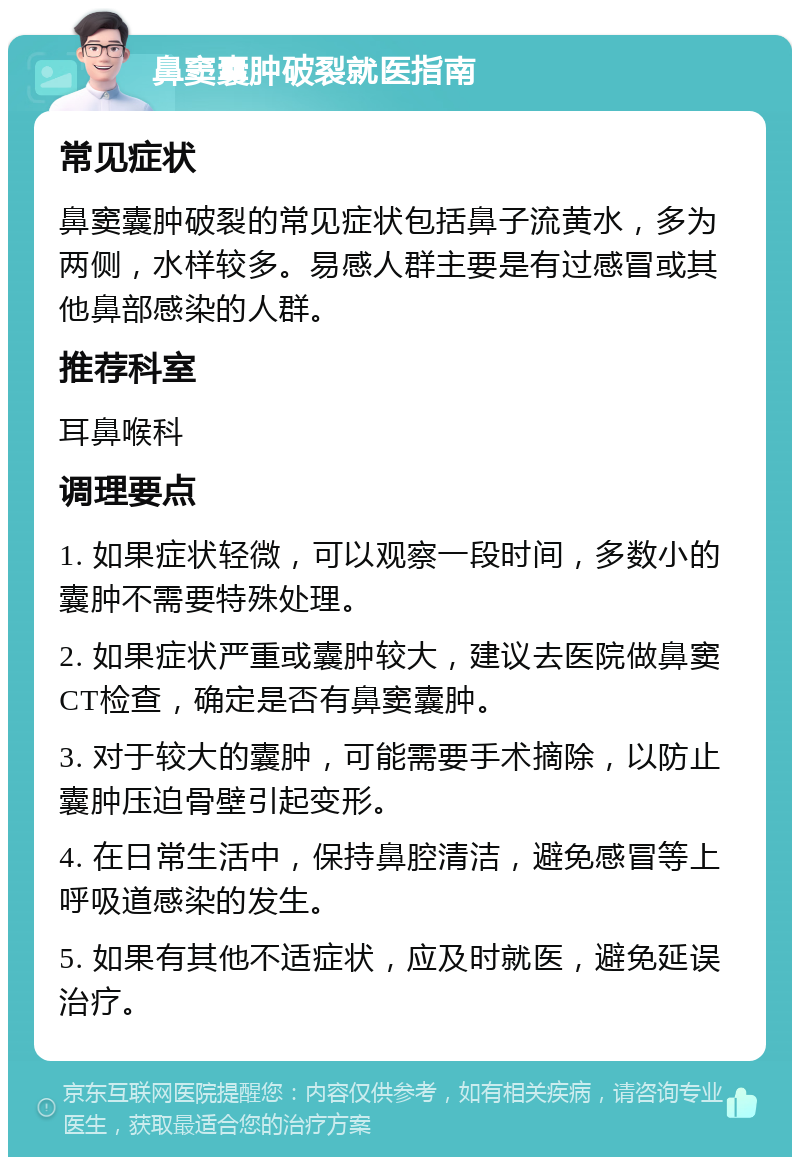 鼻窦囊肿破裂就医指南 常见症状 鼻窦囊肿破裂的常见症状包括鼻子流黄水，多为两侧，水样较多。易感人群主要是有过感冒或其他鼻部感染的人群。 推荐科室 耳鼻喉科 调理要点 1. 如果症状轻微，可以观察一段时间，多数小的囊肿不需要特殊处理。 2. 如果症状严重或囊肿较大，建议去医院做鼻窦CT检查，确定是否有鼻窦囊肿。 3. 对于较大的囊肿，可能需要手术摘除，以防止囊肿压迫骨壁引起变形。 4. 在日常生活中，保持鼻腔清洁，避免感冒等上呼吸道感染的发生。 5. 如果有其他不适症状，应及时就医，避免延误治疗。