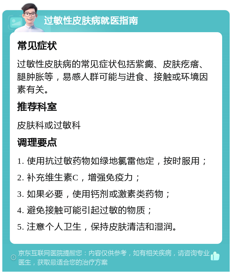 过敏性皮肤病就医指南 常见症状 过敏性皮肤病的常见症状包括紫癜、皮肤疙瘩、腿肿胀等，易感人群可能与进食、接触或环境因素有关。 推荐科室 皮肤科或过敏科 调理要点 1. 使用抗过敏药物如绿地氯雷他定，按时服用； 2. 补充维生素C，增强免疫力； 3. 如果必要，使用钙剂或激素类药物； 4. 避免接触可能引起过敏的物质； 5. 注意个人卫生，保持皮肤清洁和湿润。