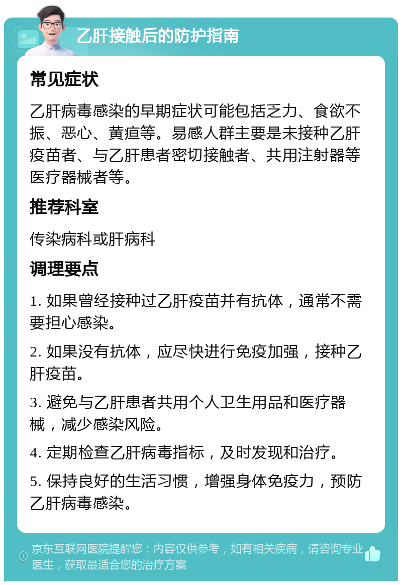 乙肝接触后的防护指南 常见症状 乙肝病毒感染的早期症状可能包括乏力、食欲不振、恶心、黄疸等。易感人群主要是未接种乙肝疫苗者、与乙肝患者密切接触者、共用注射器等医疗器械者等。 推荐科室 传染病科或肝病科 调理要点 1. 如果曾经接种过乙肝疫苗并有抗体，通常不需要担心感染。 2. 如果没有抗体，应尽快进行免疫加强，接种乙肝疫苗。 3. 避免与乙肝患者共用个人卫生用品和医疗器械，减少感染风险。 4. 定期检查乙肝病毒指标，及时发现和治疗。 5. 保持良好的生活习惯，增强身体免疫力，预防乙肝病毒感染。