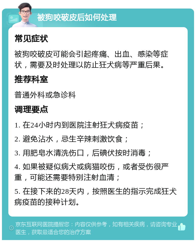 被狗咬破皮后如何处理 常见症状 被狗咬破皮可能会引起疼痛、出血、感染等症状，需要及时处理以防止狂犬病等严重后果。 推荐科室 普通外科或急诊科 调理要点 1. 在24小时内到医院注射狂犬病疫苗； 2. 避免沾水，忌生辛辣刺激饮食； 3. 用肥皂水清洗伤口，后碘伏按时消毒； 4. 如果被疑似病犬或病猫咬伤，或者受伤很严重，可能还需要特别注射血清； 5. 在接下来的28天内，按照医生的指示完成狂犬病疫苗的接种计划。