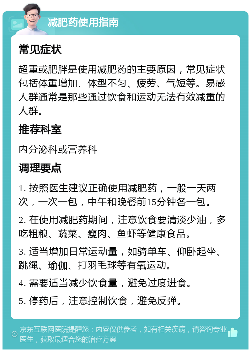 减肥药使用指南 常见症状 超重或肥胖是使用减肥药的主要原因，常见症状包括体重增加、体型不匀、疲劳、气短等。易感人群通常是那些通过饮食和运动无法有效减重的人群。 推荐科室 内分泌科或营养科 调理要点 1. 按照医生建议正确使用减肥药，一般一天两次，一次一包，中午和晚餐前15分钟各一包。 2. 在使用减肥药期间，注意饮食要清淡少油，多吃粗粮、蔬菜、瘦肉、鱼虾等健康食品。 3. 适当增加日常运动量，如骑单车、仰卧起坐、跳绳、瑜伽、打羽毛球等有氧运动。 4. 需要适当减少饮食量，避免过度进食。 5. 停药后，注意控制饮食，避免反弹。