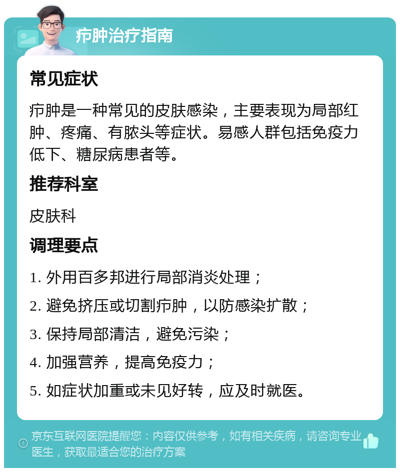 疖肿治疗指南 常见症状 疖肿是一种常见的皮肤感染，主要表现为局部红肿、疼痛、有脓头等症状。易感人群包括免疫力低下、糖尿病患者等。 推荐科室 皮肤科 调理要点 1. 外用百多邦进行局部消炎处理； 2. 避免挤压或切割疖肿，以防感染扩散； 3. 保持局部清洁，避免污染； 4. 加强营养，提高免疫力； 5. 如症状加重或未见好转，应及时就医。