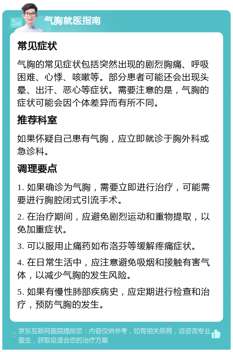 气胸就医指南 常见症状 气胸的常见症状包括突然出现的剧烈胸痛、呼吸困难、心悸、咳嗽等。部分患者可能还会出现头晕、出汗、恶心等症状。需要注意的是，气胸的症状可能会因个体差异而有所不同。 推荐科室 如果怀疑自己患有气胸，应立即就诊于胸外科或急诊科。 调理要点 1. 如果确诊为气胸，需要立即进行治疗，可能需要进行胸腔闭式引流手术。 2. 在治疗期间，应避免剧烈运动和重物提取，以免加重症状。 3. 可以服用止痛药如布洛芬等缓解疼痛症状。 4. 在日常生活中，应注意避免吸烟和接触有害气体，以减少气胸的发生风险。 5. 如果有慢性肺部疾病史，应定期进行检查和治疗，预防气胸的发生。