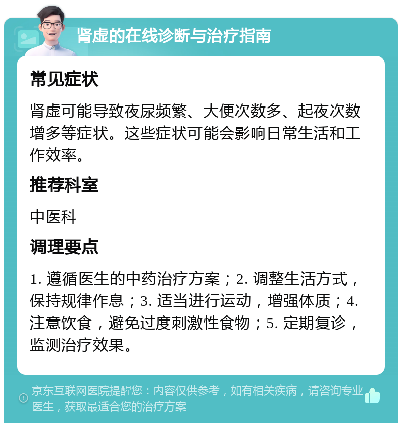 肾虚的在线诊断与治疗指南 常见症状 肾虚可能导致夜尿频繁、大便次数多、起夜次数增多等症状。这些症状可能会影响日常生活和工作效率。 推荐科室 中医科 调理要点 1. 遵循医生的中药治疗方案；2. 调整生活方式，保持规律作息；3. 适当进行运动，增强体质；4. 注意饮食，避免过度刺激性食物；5. 定期复诊，监测治疗效果。