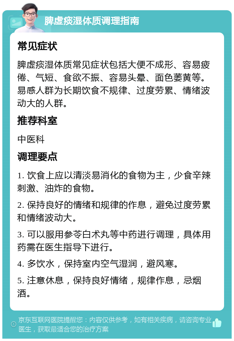 脾虚痰湿体质调理指南 常见症状 脾虚痰湿体质常见症状包括大便不成形、容易疲倦、气短、食欲不振、容易头晕、面色萎黄等。易感人群为长期饮食不规律、过度劳累、情绪波动大的人群。 推荐科室 中医科 调理要点 1. 饮食上应以清淡易消化的食物为主，少食辛辣刺激、油炸的食物。 2. 保持良好的情绪和规律的作息，避免过度劳累和情绪波动大。 3. 可以服用参苓白术丸等中药进行调理，具体用药需在医生指导下进行。 4. 多饮水，保持室内空气湿润，避风寒。 5. 注意休息，保持良好情绪，规律作息，忌烟酒。