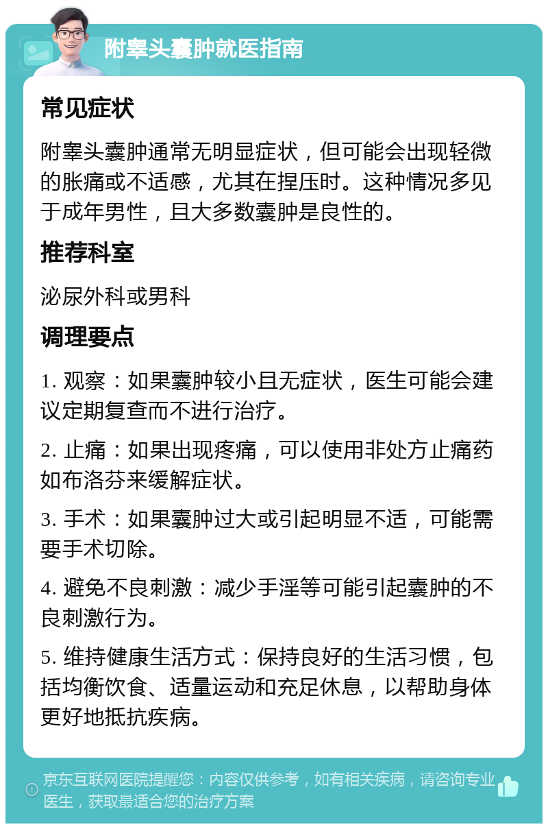 附睾头囊肿就医指南 常见症状 附睾头囊肿通常无明显症状，但可能会出现轻微的胀痛或不适感，尤其在捏压时。这种情况多见于成年男性，且大多数囊肿是良性的。 推荐科室 泌尿外科或男科 调理要点 1. 观察：如果囊肿较小且无症状，医生可能会建议定期复查而不进行治疗。 2. 止痛：如果出现疼痛，可以使用非处方止痛药如布洛芬来缓解症状。 3. 手术：如果囊肿过大或引起明显不适，可能需要手术切除。 4. 避免不良刺激：减少手淫等可能引起囊肿的不良刺激行为。 5. 维持健康生活方式：保持良好的生活习惯，包括均衡饮食、适量运动和充足休息，以帮助身体更好地抵抗疾病。