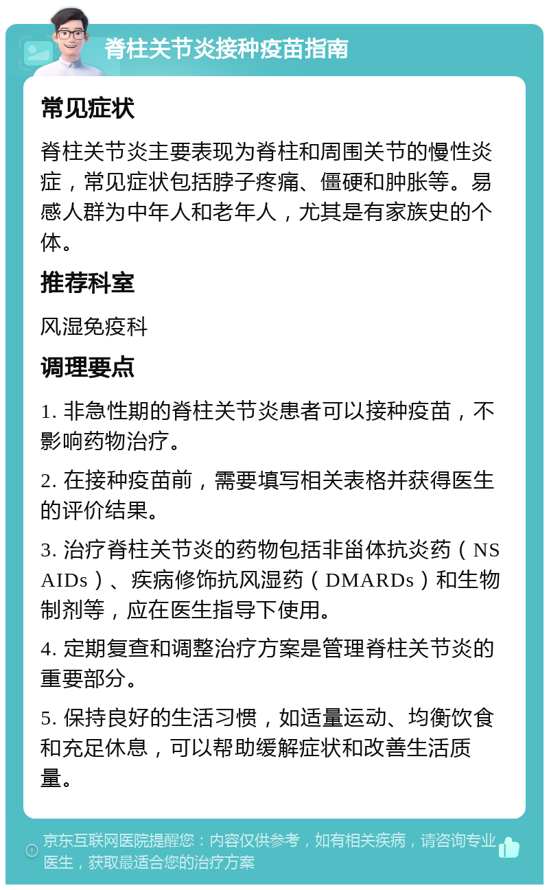 脊柱关节炎接种疫苗指南 常见症状 脊柱关节炎主要表现为脊柱和周围关节的慢性炎症，常见症状包括脖子疼痛、僵硬和肿胀等。易感人群为中年人和老年人，尤其是有家族史的个体。 推荐科室 风湿免疫科 调理要点 1. 非急性期的脊柱关节炎患者可以接种疫苗，不影响药物治疗。 2. 在接种疫苗前，需要填写相关表格并获得医生的评价结果。 3. 治疗脊柱关节炎的药物包括非甾体抗炎药（NSAIDs）、疾病修饰抗风湿药（DMARDs）和生物制剂等，应在医生指导下使用。 4. 定期复查和调整治疗方案是管理脊柱关节炎的重要部分。 5. 保持良好的生活习惯，如适量运动、均衡饮食和充足休息，可以帮助缓解症状和改善生活质量。