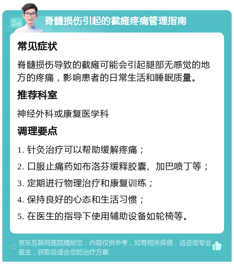 脊髓损伤引起的截瘫疼痛管理指南 常见症状 脊髓损伤导致的截瘫可能会引起腿部无感觉的地方的疼痛，影响患者的日常生活和睡眠质量。 推荐科室 神经外科或康复医学科 调理要点 1. 针灸治疗可以帮助缓解疼痛； 2. 口服止痛药如布洛芬缓释胶囊、加巴喷丁等； 3. 定期进行物理治疗和康复训练； 4. 保持良好的心态和生活习惯； 5. 在医生的指导下使用辅助设备如轮椅等。