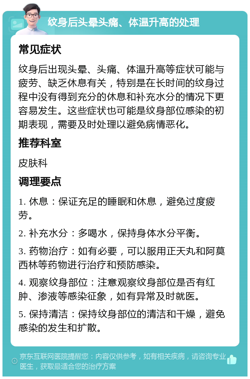 纹身后头晕头痛、体温升高的处理 常见症状 纹身后出现头晕、头痛、体温升高等症状可能与疲劳、缺乏休息有关，特别是在长时间的纹身过程中没有得到充分的休息和补充水分的情况下更容易发生。这些症状也可能是纹身部位感染的初期表现，需要及时处理以避免病情恶化。 推荐科室 皮肤科 调理要点 1. 休息：保证充足的睡眠和休息，避免过度疲劳。 2. 补充水分：多喝水，保持身体水分平衡。 3. 药物治疗：如有必要，可以服用正天丸和阿莫西林等药物进行治疗和预防感染。 4. 观察纹身部位：注意观察纹身部位是否有红肿、渗液等感染征象，如有异常及时就医。 5. 保持清洁：保持纹身部位的清洁和干燥，避免感染的发生和扩散。