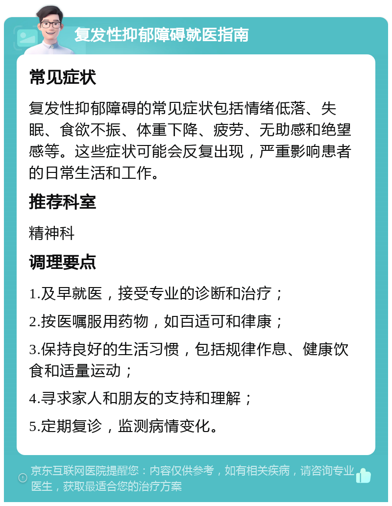 复发性抑郁障碍就医指南 常见症状 复发性抑郁障碍的常见症状包括情绪低落、失眠、食欲不振、体重下降、疲劳、无助感和绝望感等。这些症状可能会反复出现，严重影响患者的日常生活和工作。 推荐科室 精神科 调理要点 1.及早就医，接受专业的诊断和治疗； 2.按医嘱服用药物，如百适可和律康； 3.保持良好的生活习惯，包括规律作息、健康饮食和适量运动； 4.寻求家人和朋友的支持和理解； 5.定期复诊，监测病情变化。