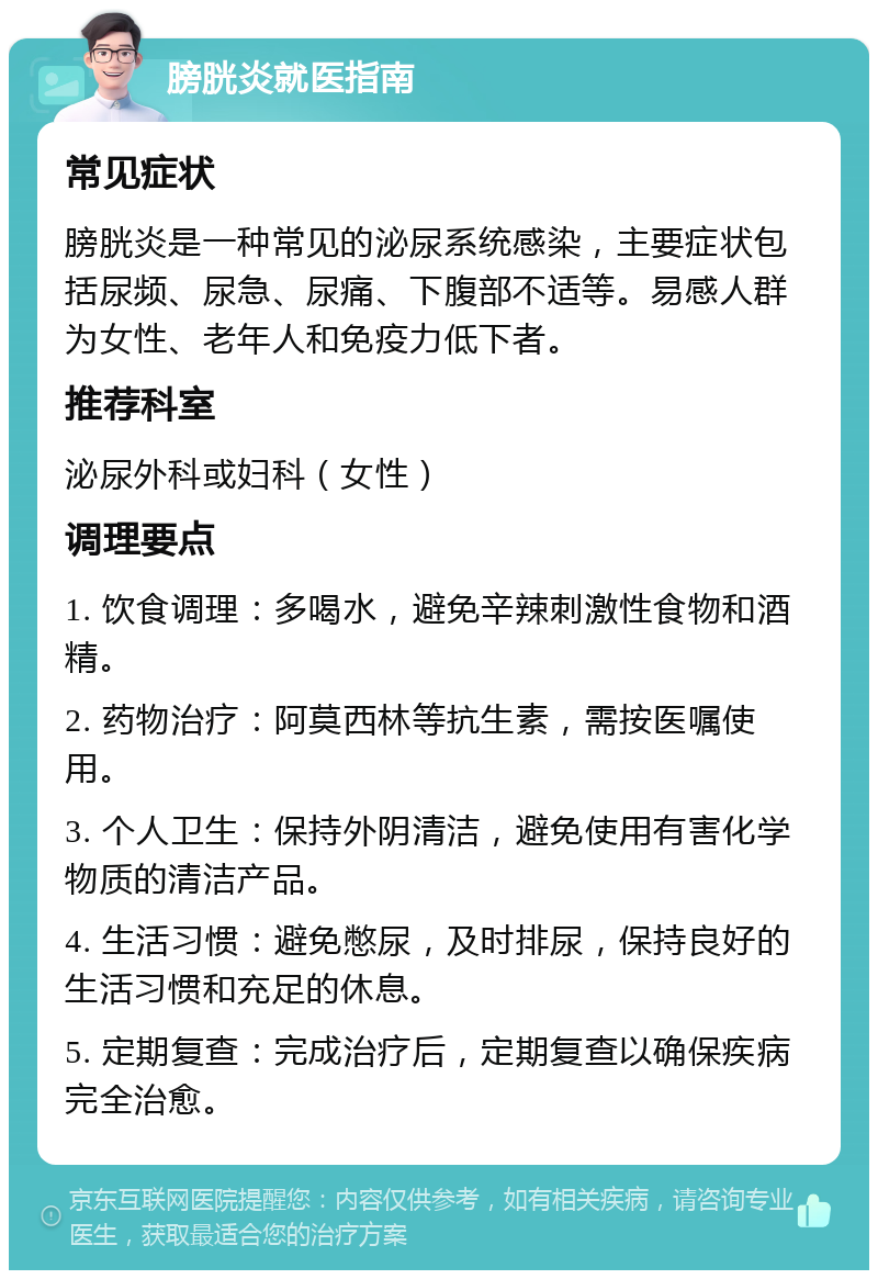 膀胱炎就医指南 常见症状 膀胱炎是一种常见的泌尿系统感染，主要症状包括尿频、尿急、尿痛、下腹部不适等。易感人群为女性、老年人和免疫力低下者。 推荐科室 泌尿外科或妇科（女性） 调理要点 1. 饮食调理：多喝水，避免辛辣刺激性食物和酒精。 2. 药物治疗：阿莫西林等抗生素，需按医嘱使用。 3. 个人卫生：保持外阴清洁，避免使用有害化学物质的清洁产品。 4. 生活习惯：避免憋尿，及时排尿，保持良好的生活习惯和充足的休息。 5. 定期复查：完成治疗后，定期复查以确保疾病完全治愈。