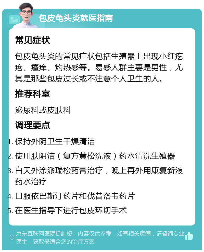 包皮龟头炎就医指南 常见症状 包皮龟头炎的常见症状包括生殖器上出现小红疙瘩、瘙痒、灼热感等。易感人群主要是男性，尤其是那些包皮过长或不注意个人卫生的人。 推荐科室 泌尿科或皮肤科 调理要点 保持外阴卫生干燥清洁 使用肤阴洁（复方黄松洗液）药水清洗生殖器 白天外涂派瑞松药膏治疗，晚上再外用康复新液药水治疗 口服依巴斯汀药片和伐昔洛韦药片 在医生指导下进行包皮环切手术