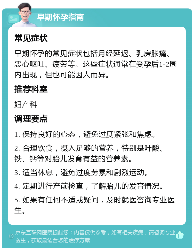 早期怀孕指南 常见症状 早期怀孕的常见症状包括月经延迟、乳房胀痛、恶心呕吐、疲劳等。这些症状通常在受孕后1-2周内出现，但也可能因人而异。 推荐科室 妇产科 调理要点 1. 保持良好的心态，避免过度紧张和焦虑。 2. 合理饮食，摄入足够的营养，特别是叶酸、铁、钙等对胎儿发育有益的营养素。 3. 适当休息，避免过度劳累和剧烈运动。 4. 定期进行产前检查，了解胎儿的发育情况。 5. 如果有任何不适或疑问，及时就医咨询专业医生。