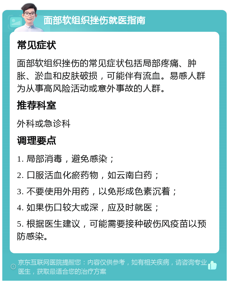 面部软组织挫伤就医指南 常见症状 面部软组织挫伤的常见症状包括局部疼痛、肿胀、淤血和皮肤破损，可能伴有流血。易感人群为从事高风险活动或意外事故的人群。 推荐科室 外科或急诊科 调理要点 1. 局部消毒，避免感染； 2. 口服活血化瘀药物，如云南白药； 3. 不要使用外用药，以免形成色素沉着； 4. 如果伤口较大或深，应及时就医； 5. 根据医生建议，可能需要接种破伤风疫苗以预防感染。