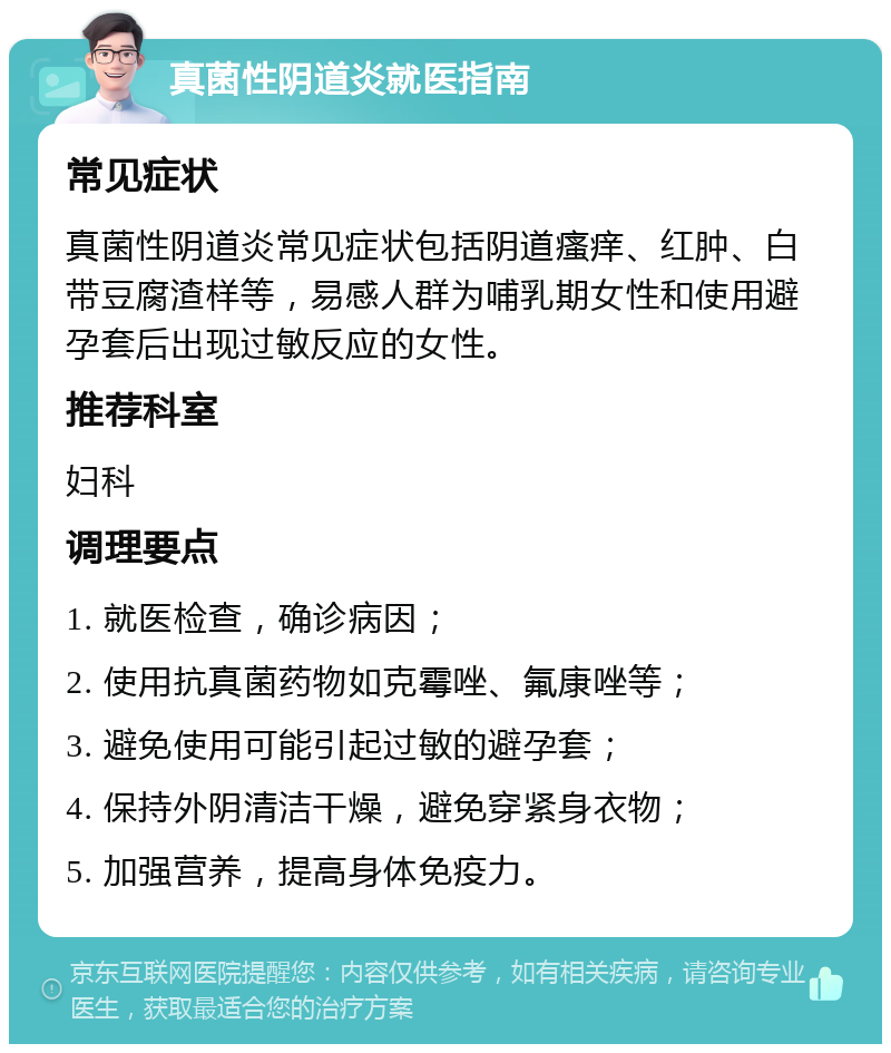 真菌性阴道炎就医指南 常见症状 真菌性阴道炎常见症状包括阴道瘙痒、红肿、白带豆腐渣样等，易感人群为哺乳期女性和使用避孕套后出现过敏反应的女性。 推荐科室 妇科 调理要点 1. 就医检查，确诊病因； 2. 使用抗真菌药物如克霉唑、氟康唑等； 3. 避免使用可能引起过敏的避孕套； 4. 保持外阴清洁干燥，避免穿紧身衣物； 5. 加强营养，提高身体免疫力。