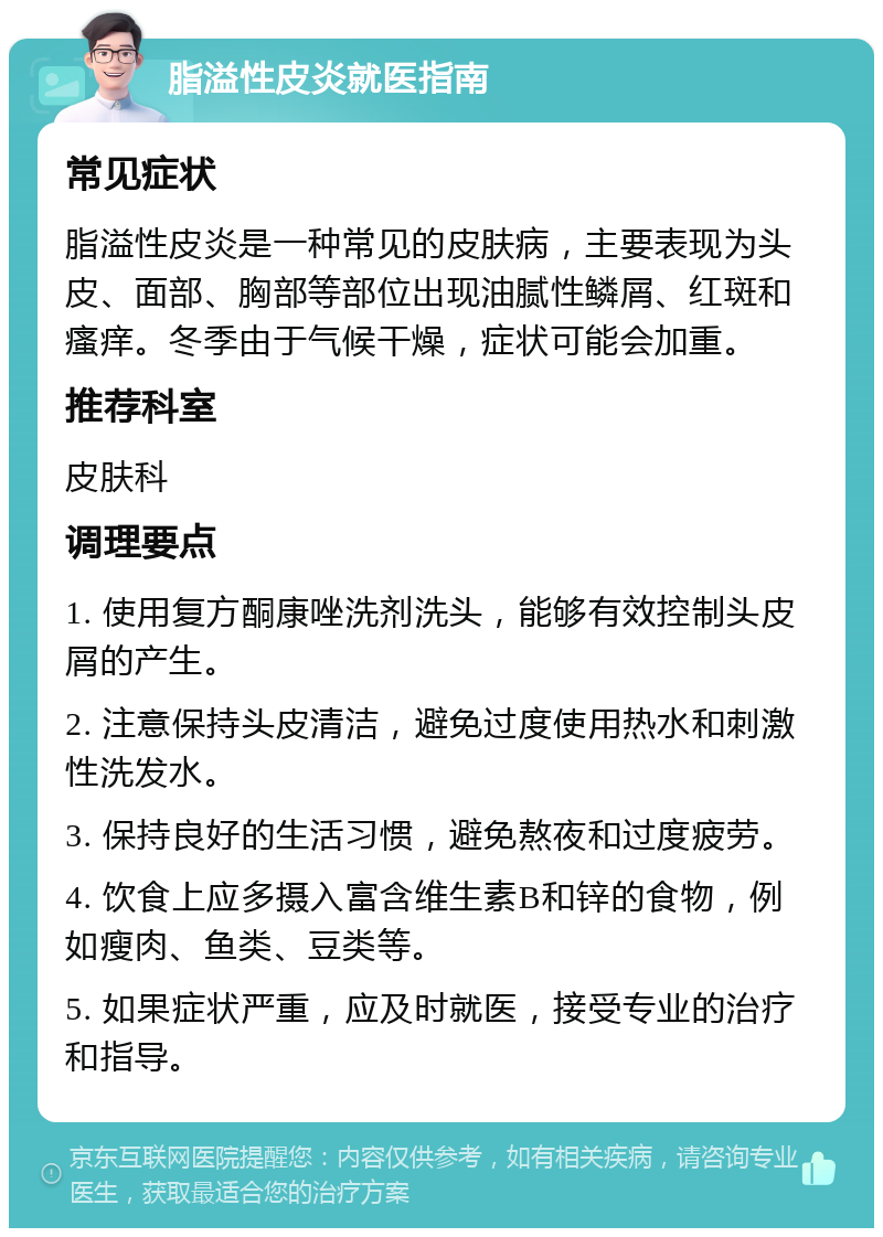 脂溢性皮炎就医指南 常见症状 脂溢性皮炎是一种常见的皮肤病，主要表现为头皮、面部、胸部等部位出现油腻性鳞屑、红斑和瘙痒。冬季由于气候干燥，症状可能会加重。 推荐科室 皮肤科 调理要点 1. 使用复方酮康唑洗剂洗头，能够有效控制头皮屑的产生。 2. 注意保持头皮清洁，避免过度使用热水和刺激性洗发水。 3. 保持良好的生活习惯，避免熬夜和过度疲劳。 4. 饮食上应多摄入富含维生素B和锌的食物，例如瘦肉、鱼类、豆类等。 5. 如果症状严重，应及时就医，接受专业的治疗和指导。