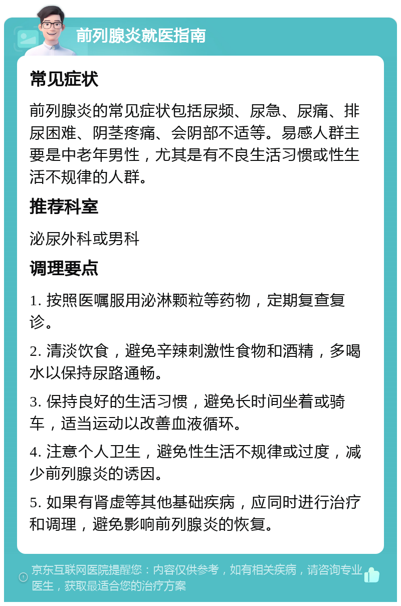 前列腺炎就医指南 常见症状 前列腺炎的常见症状包括尿频、尿急、尿痛、排尿困难、阴茎疼痛、会阴部不适等。易感人群主要是中老年男性，尤其是有不良生活习惯或性生活不规律的人群。 推荐科室 泌尿外科或男科 调理要点 1. 按照医嘱服用泌淋颗粒等药物，定期复查复诊。 2. 清淡饮食，避免辛辣刺激性食物和酒精，多喝水以保持尿路通畅。 3. 保持良好的生活习惯，避免长时间坐着或骑车，适当运动以改善血液循环。 4. 注意个人卫生，避免性生活不规律或过度，减少前列腺炎的诱因。 5. 如果有肾虚等其他基础疾病，应同时进行治疗和调理，避免影响前列腺炎的恢复。