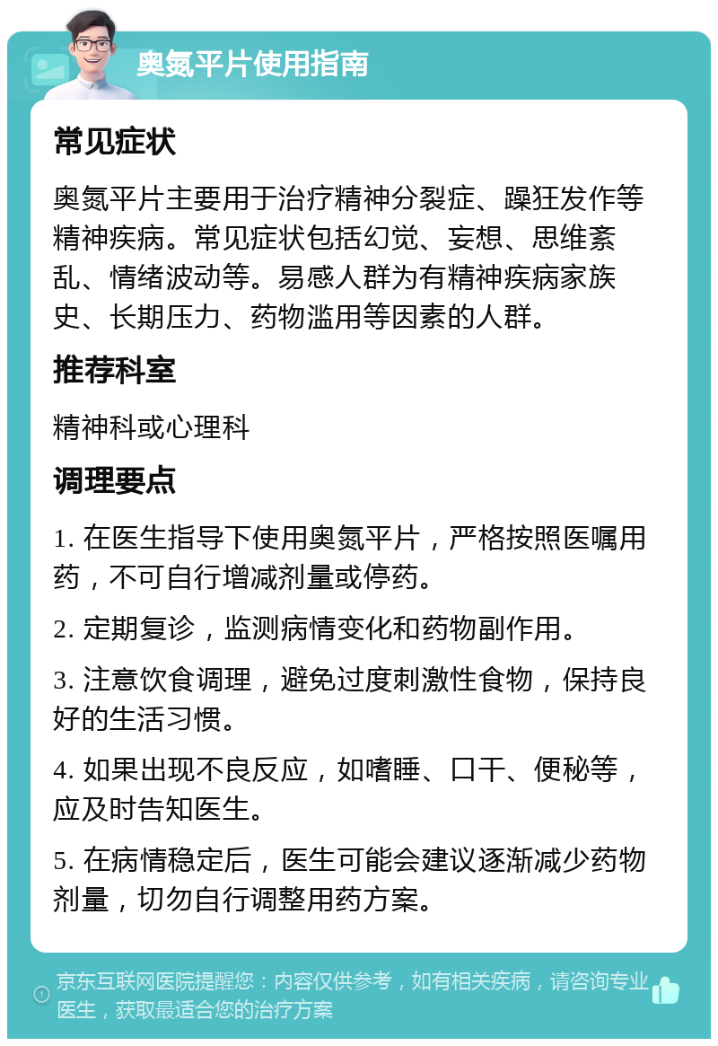 奥氮平片使用指南 常见症状 奥氮平片主要用于治疗精神分裂症、躁狂发作等精神疾病。常见症状包括幻觉、妄想、思维紊乱、情绪波动等。易感人群为有精神疾病家族史、长期压力、药物滥用等因素的人群。 推荐科室 精神科或心理科 调理要点 1. 在医生指导下使用奥氮平片，严格按照医嘱用药，不可自行增减剂量或停药。 2. 定期复诊，监测病情变化和药物副作用。 3. 注意饮食调理，避免过度刺激性食物，保持良好的生活习惯。 4. 如果出现不良反应，如嗜睡、口干、便秘等，应及时告知医生。 5. 在病情稳定后，医生可能会建议逐渐减少药物剂量，切勿自行调整用药方案。