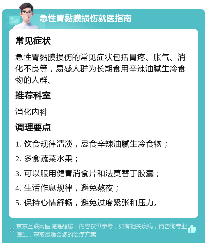 急性胃黏膜损伤就医指南 常见症状 急性胃黏膜损伤的常见症状包括胃疼、胀气、消化不良等，易感人群为长期食用辛辣油腻生冷食物的人群。 推荐科室 消化内科 调理要点 1. 饮食规律清淡，忌食辛辣油腻生冷食物； 2. 多食蔬菜水果； 3. 可以服用健胃消食片和法莫替丁胶囊； 4. 生活作息规律，避免熬夜； 5. 保持心情舒畅，避免过度紧张和压力。