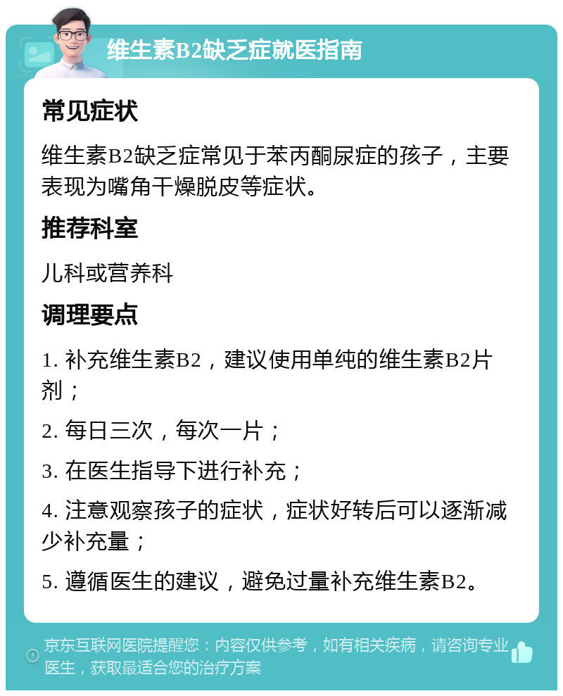 维生素B2缺乏症就医指南 常见症状 维生素B2缺乏症常见于苯丙酮尿症的孩子，主要表现为嘴角干燥脱皮等症状。 推荐科室 儿科或营养科 调理要点 1. 补充维生素B2，建议使用单纯的维生素B2片剂； 2. 每日三次，每次一片； 3. 在医生指导下进行补充； 4. 注意观察孩子的症状，症状好转后可以逐渐减少补充量； 5. 遵循医生的建议，避免过量补充维生素B2。