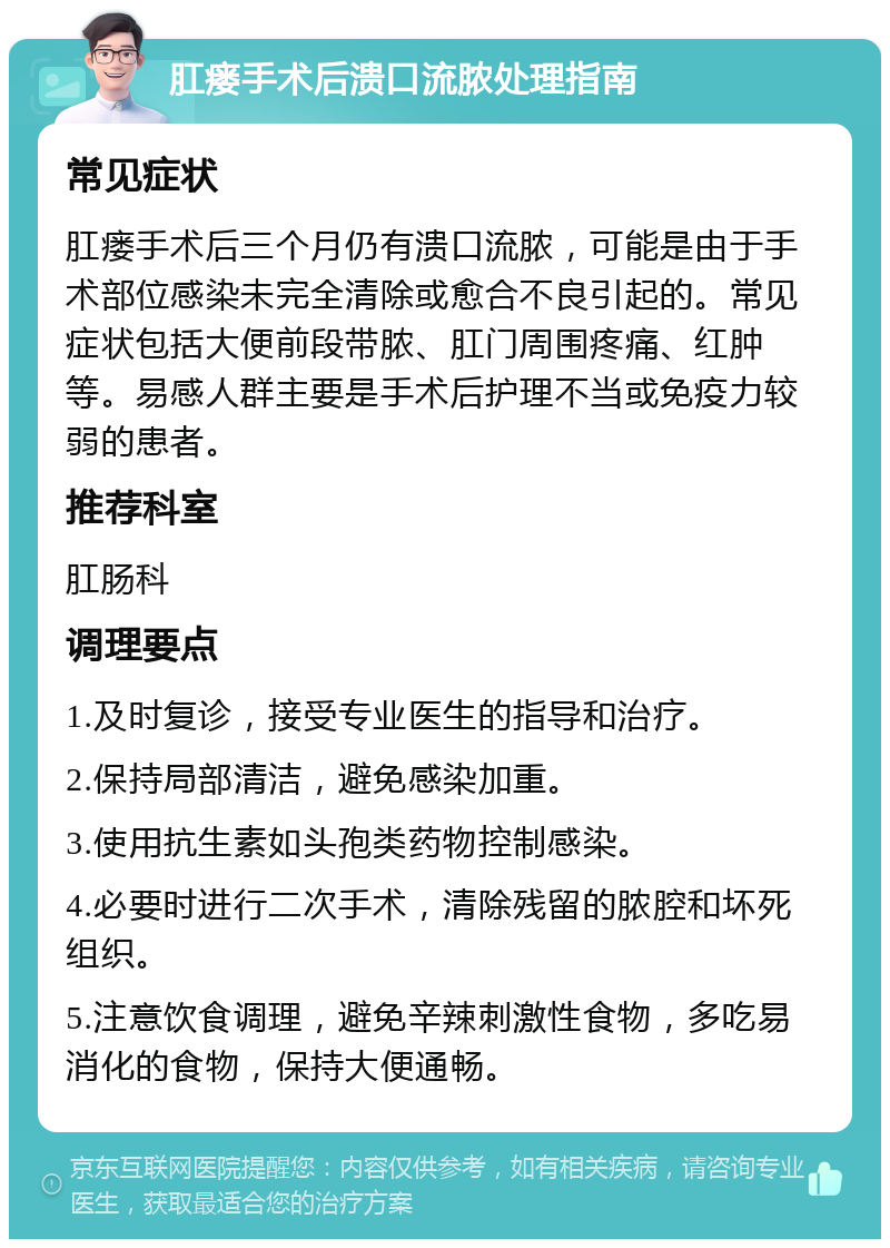 肛瘘手术后溃口流脓处理指南 常见症状 肛瘘手术后三个月仍有溃口流脓，可能是由于手术部位感染未完全清除或愈合不良引起的。常见症状包括大便前段带脓、肛门周围疼痛、红肿等。易感人群主要是手术后护理不当或免疫力较弱的患者。 推荐科室 肛肠科 调理要点 1.及时复诊，接受专业医生的指导和治疗。 2.保持局部清洁，避免感染加重。 3.使用抗生素如头孢类药物控制感染。 4.必要时进行二次手术，清除残留的脓腔和坏死组织。 5.注意饮食调理，避免辛辣刺激性食物，多吃易消化的食物，保持大便通畅。