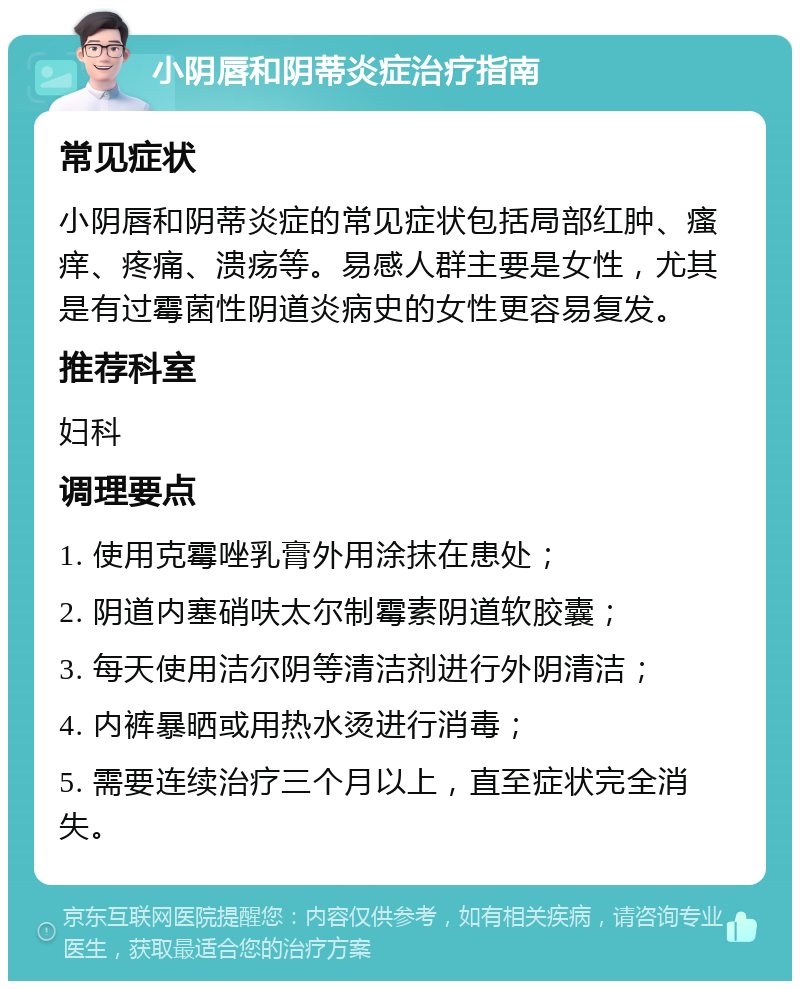 小阴唇和阴蒂炎症治疗指南 常见症状 小阴唇和阴蒂炎症的常见症状包括局部红肿、瘙痒、疼痛、溃疡等。易感人群主要是女性，尤其是有过霉菌性阴道炎病史的女性更容易复发。 推荐科室 妇科 调理要点 1. 使用克霉唑乳膏外用涂抹在患处； 2. 阴道内塞硝呋太尔制霉素阴道软胶囊； 3. 每天使用洁尔阴等清洁剂进行外阴清洁； 4. 内裤暴晒或用热水烫进行消毒； 5. 需要连续治疗三个月以上，直至症状完全消失。