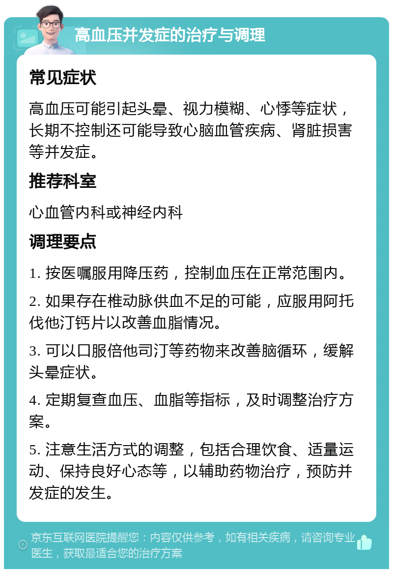 高血压并发症的治疗与调理 常见症状 高血压可能引起头晕、视力模糊、心悸等症状，长期不控制还可能导致心脑血管疾病、肾脏损害等并发症。 推荐科室 心血管内科或神经内科 调理要点 1. 按医嘱服用降压药，控制血压在正常范围内。 2. 如果存在椎动脉供血不足的可能，应服用阿托伐他汀钙片以改善血脂情况。 3. 可以口服倍他司汀等药物来改善脑循环，缓解头晕症状。 4. 定期复查血压、血脂等指标，及时调整治疗方案。 5. 注意生活方式的调整，包括合理饮食、适量运动、保持良好心态等，以辅助药物治疗，预防并发症的发生。