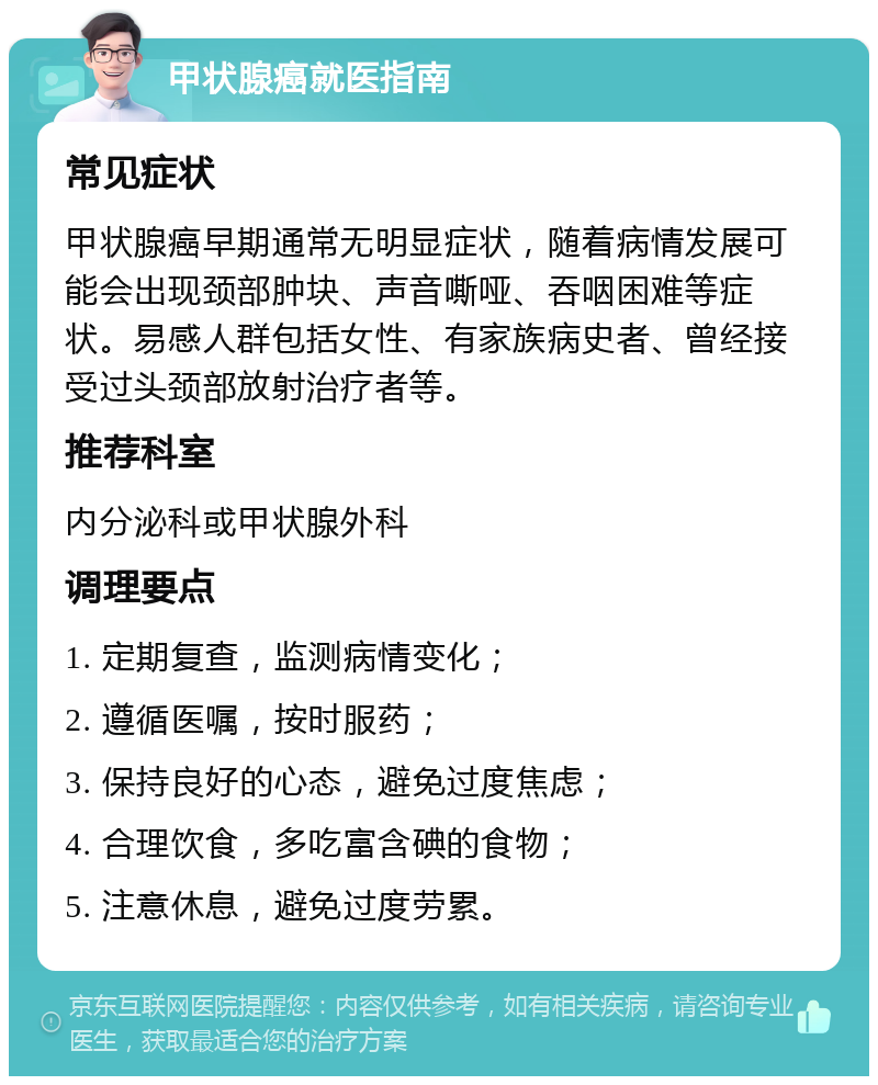 甲状腺癌就医指南 常见症状 甲状腺癌早期通常无明显症状，随着病情发展可能会出现颈部肿块、声音嘶哑、吞咽困难等症状。易感人群包括女性、有家族病史者、曾经接受过头颈部放射治疗者等。 推荐科室 内分泌科或甲状腺外科 调理要点 1. 定期复查，监测病情变化； 2. 遵循医嘱，按时服药； 3. 保持良好的心态，避免过度焦虑； 4. 合理饮食，多吃富含碘的食物； 5. 注意休息，避免过度劳累。