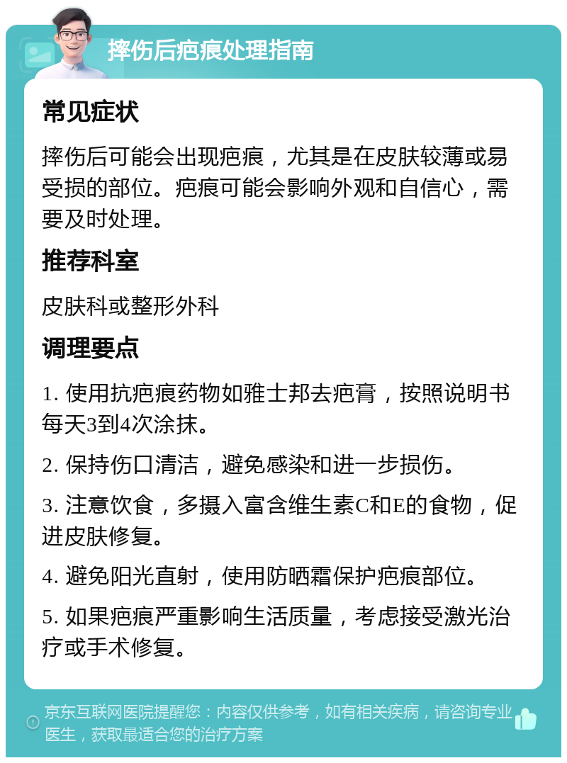 摔伤后疤痕处理指南 常见症状 摔伤后可能会出现疤痕，尤其是在皮肤较薄或易受损的部位。疤痕可能会影响外观和自信心，需要及时处理。 推荐科室 皮肤科或整形外科 调理要点 1. 使用抗疤痕药物如雅士邦去疤膏，按照说明书每天3到4次涂抹。 2. 保持伤口清洁，避免感染和进一步损伤。 3. 注意饮食，多摄入富含维生素C和E的食物，促进皮肤修复。 4. 避免阳光直射，使用防晒霜保护疤痕部位。 5. 如果疤痕严重影响生活质量，考虑接受激光治疗或手术修复。